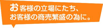 お客様の立場にたち、お客様の商売繁盛の為に。